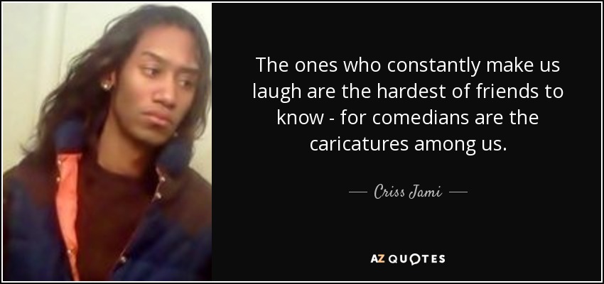 The ones who constantly make us laugh are the hardest of friends to know - for comedians are the caricatures among us. - Criss Jami