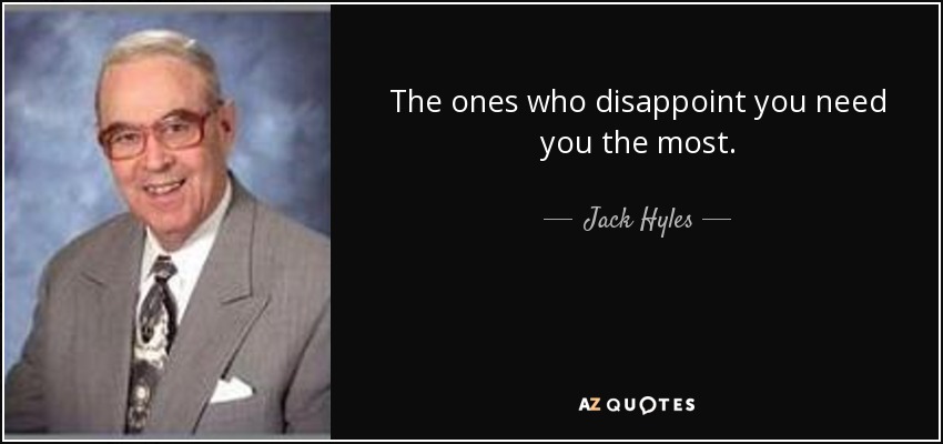 The ones who disappoint you need you the most. - Jack Hyles