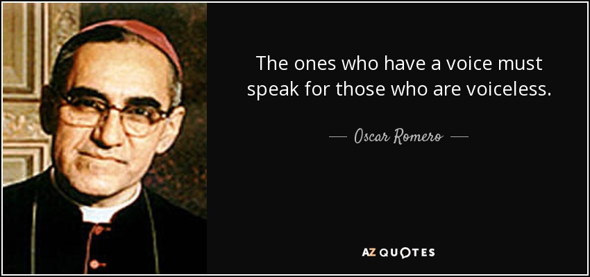 The ones who have a voice must speak for those who are voiceless. - Oscar Romero