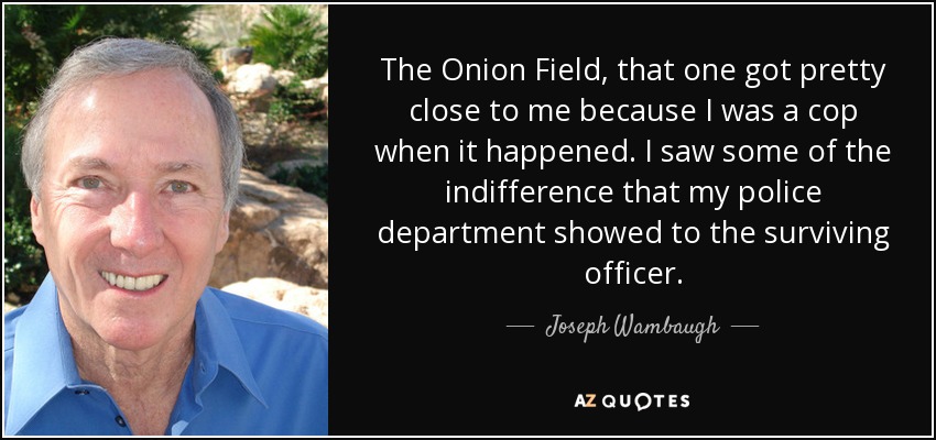 The Onion Field, that one got pretty close to me because I was a cop when it happened. I saw some of the indifference that my police department showed to the surviving officer. - Joseph Wambaugh