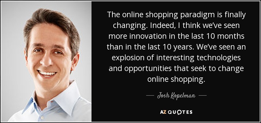 The online shopping paradigm is finally changing. Indeed, I think we’ve seen more innovation in the last 10 months than in the last 10 years. We’ve seen an explosion of interesting technologies and opportunities that seek to change online shopping. - Josh Kopelman
