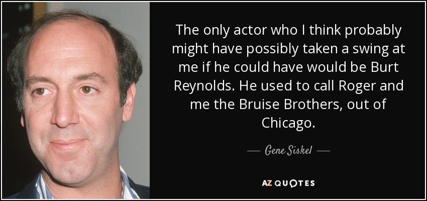 The only actor who I think probably might have possibly taken a swing at me if he could have would be Burt Reynolds. He used to call Roger and me the Bruise Brothers, out of Chicago. - Gene Siskel