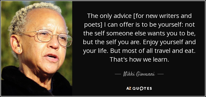 The only advice [for new writers and poets] I can offer is to be yourself: not the self someone else wants you to be, but the self you are. Enjoy yourself and your life. But most of all travel and eat. That's how we learn. - Nikki Giovanni