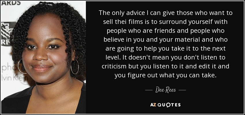 The only advice I can give those who want to sell thei films is to surround yourself with people who are friends and people who believe in you and your material and who are going to help you take it to the next level. It doesn't mean you don't listen to criticism but you listen to it and edit it and you figure out what you can take. - Dee Rees