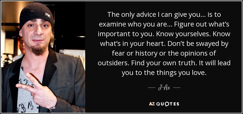 The only advice I can give you… is to examine who you are… Figure out what’s important to you. Know yourselves. Know what’s in your heart. Don’t be swayed by fear or history or the opinions of outsiders. Find your own truth. It will lead you to the things you love. - J-Ax