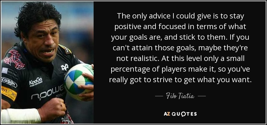 The only advice I could give is to stay positive and focused in terms of what your goals are, and stick to them. If you can't attain those goals, maybe they're not realistic. At this level only a small percentage of players make it, so you've really got to strive to get what you want. - Filo Tiatia