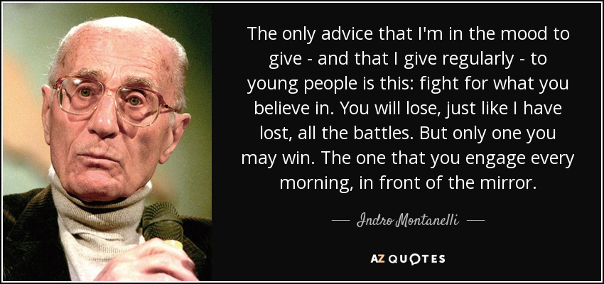 The only advice that I'm in the mood to give - and that I give regularly - to young people is this: fight for what you believe in. You will lose, just like I have lost, all the battles. But only one you may win. The one that you engage every morning, in front of the mirror. - Indro Montanelli