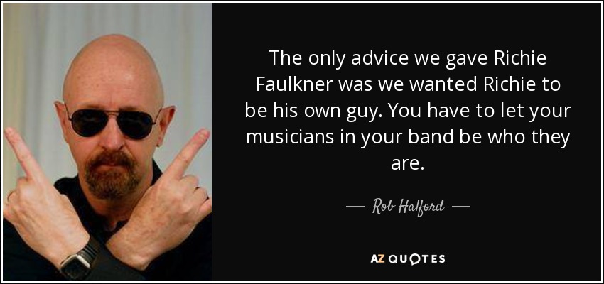 The only advice we gave Richie Faulkner was we wanted Richie to be his own guy. You have to let your musicians in your band be who they are. - Rob Halford