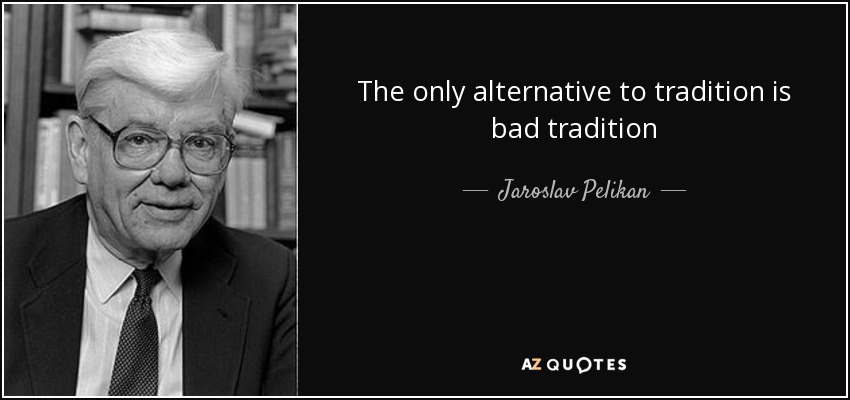 The only alternative to tradition is bad tradition - Jaroslav Pelikan