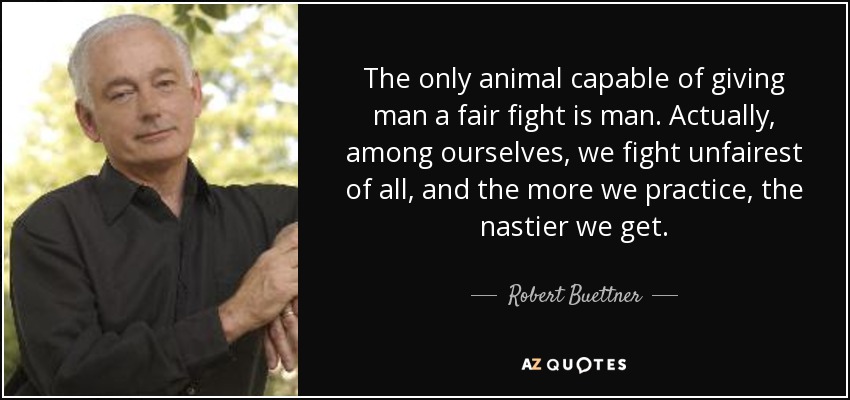 The only animal capable of giving man a fair fight is man. Actually, among ourselves, we fight unfairest of all, and the more we practice, the nastier we get. - Robert Buettner