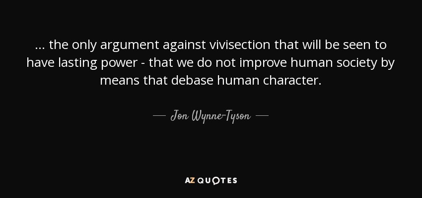 ... the only argument against vivisection that will be seen to have lasting power - that we do not improve human society by means that debase human character. - Jon Wynne-Tyson
