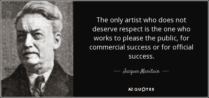 The only artist who does not deserve respect is the one who works to please the public, for commercial success or for official success. - Jacques Maritain