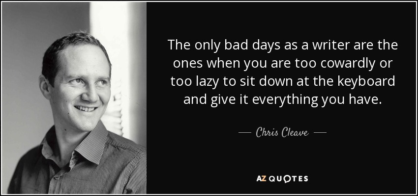 The only bad days as a writer are the ones when you are too cowardly or too lazy to sit down at the keyboard and give it everything you have. - Chris Cleave
