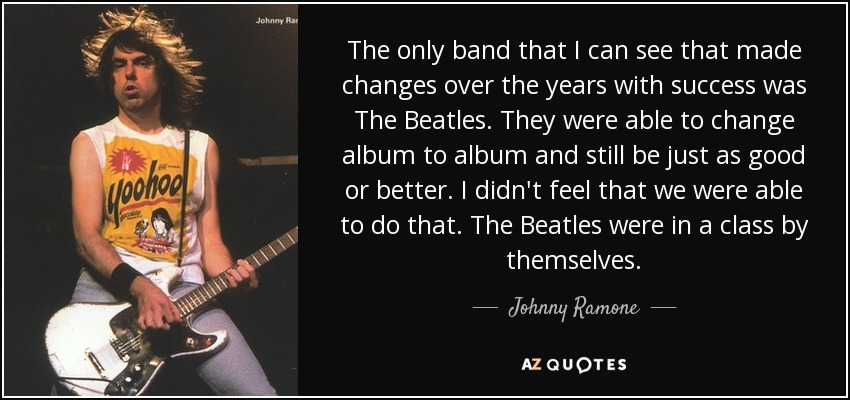 The only band that I can see that made changes over the years with success was The Beatles. They were able to change album to album and still be just as good or better. I didn't feel that we were able to do that. The Beatles were in a class by themselves. - Johnny Ramone