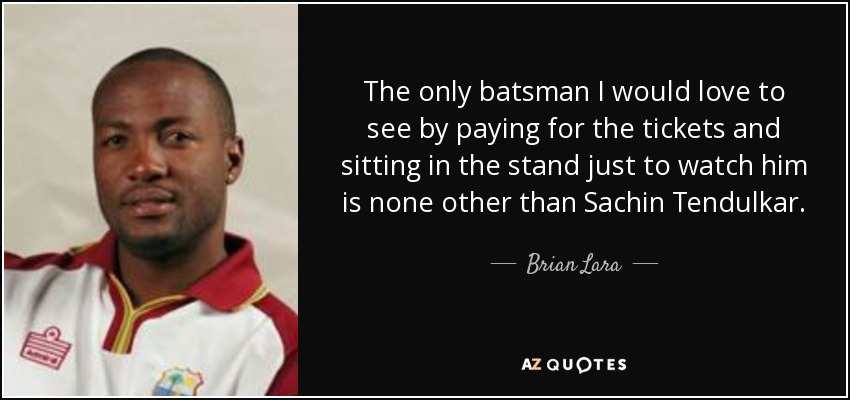 The only batsman I would love to see by paying for the tickets and sitting in the stand just to watch him is none other than Sachin Tendulkar. - Brian Lara