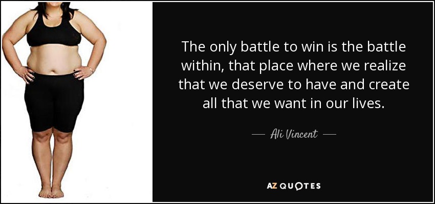 The only battle to win is the battle within, that place where we realize that we deserve to have and create all that we want in our lives. - Ali Vincent