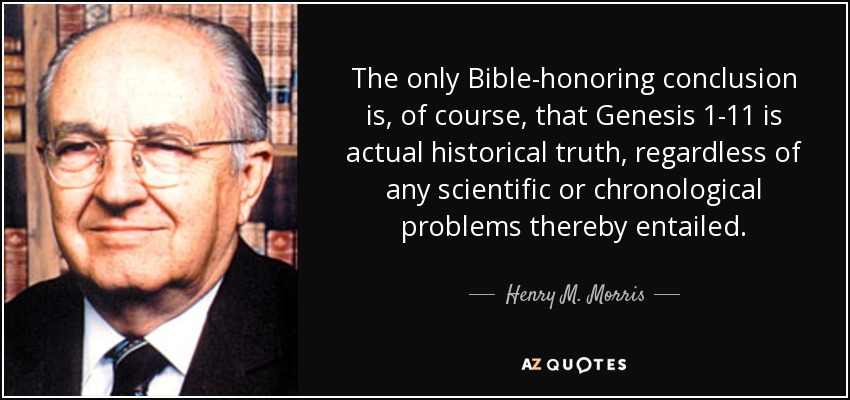 The only Bible-honoring conclusion is, of course, that Genesis 1-11 is actual historical truth, regardless of any scientific or chronological problems thereby entailed. - Henry M. Morris