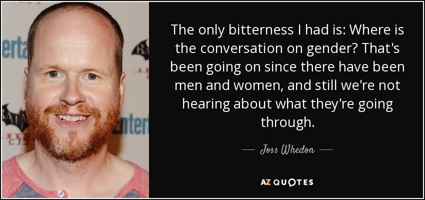 The only bitterness I had is: Where is the conversation on gender? That's been going on since there have been men and women, and still we're not hearing about what they're going through. - Joss Whedon