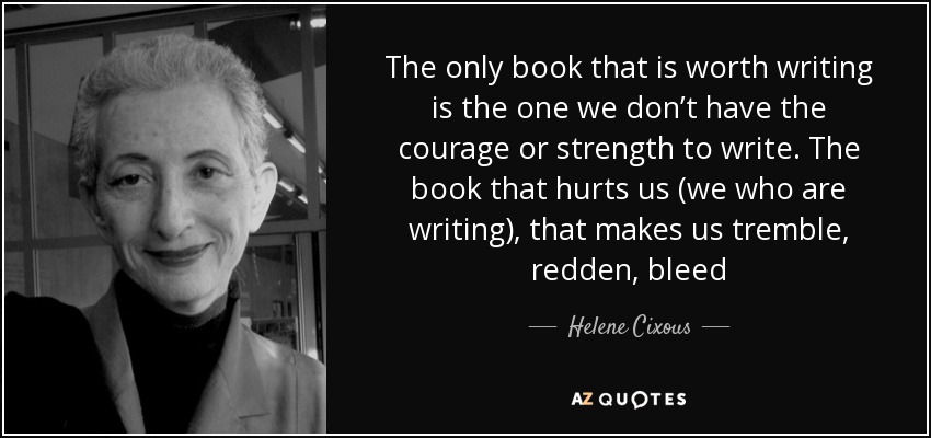 The only book that is worth writing is the one we don’t have the courage or strength to write. The book that hurts us (we who are writing), that makes us tremble, redden, bleed - Helene Cixous