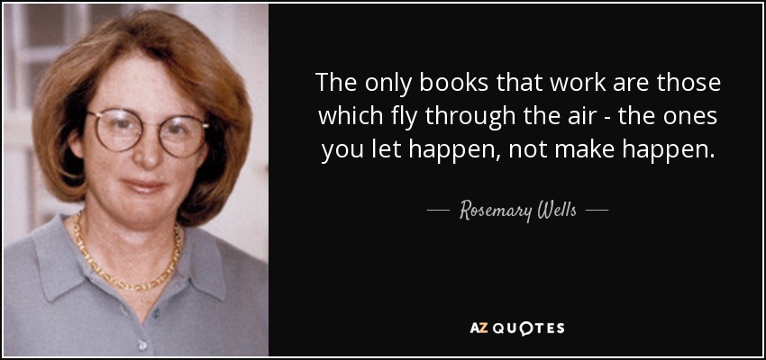 The only books that work are those which fly through the air - the ones you let happen, not make happen. - Rosemary Wells