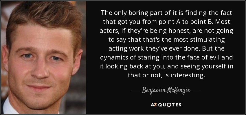 The only boring part of it is finding the fact that got you from point A to point B. Most actors, if they're being honest, are not going to say that that's the most stimulating acting work they've ever done. But the dynamics of staring into the face of evil and it looking back at you, and seeing yourself in that or not, is interesting. - Benjamin McKenzie