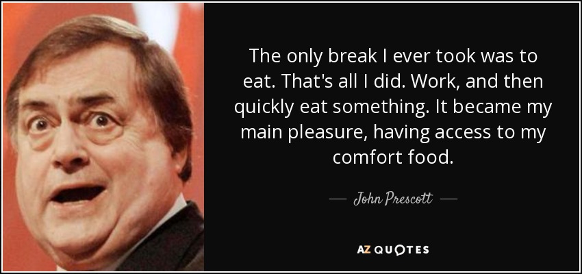 The only break I ever took was to eat. That's all I did. Work, and then quickly eat something. It became my main pleasure, having access to my comfort food. - John Prescott