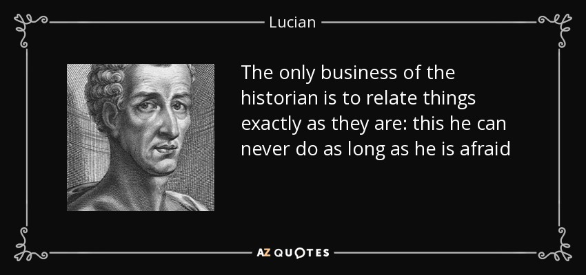 The only business of the historian is to relate things exactly as they are: this he can never do as long as he is afraid - Lucian