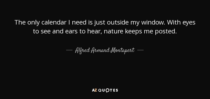 The only calendar I need is just outside my window. With eyes to see and ears to hear, nature keeps me posted. - Alfred Armand Montapert