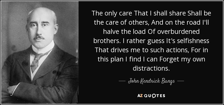 The only care That I shall share Shall be the care of others, And on the road I'll halve the load Of overburdened brothers. I rather guess It's selfishness That drives me to such actions, For in this plan I find I can Forget my own distractions. - John Kendrick Bangs