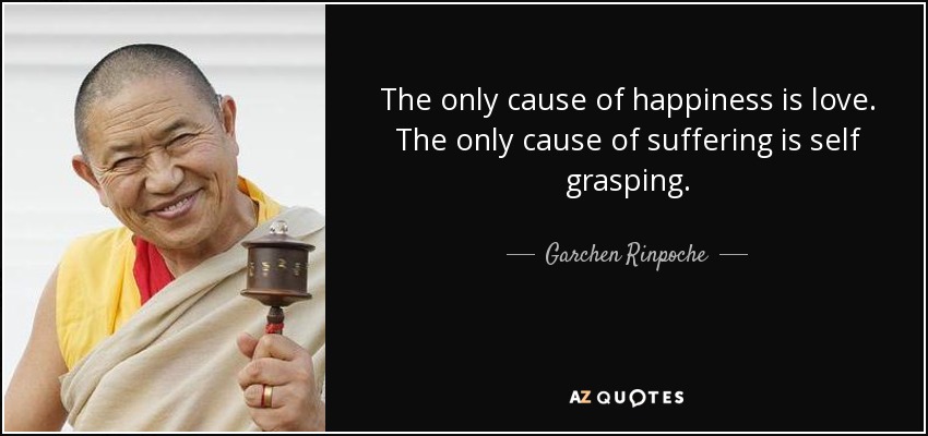 The only cause of happiness is love. The only cause of suffering is self grasping. - Garchen Rinpoche