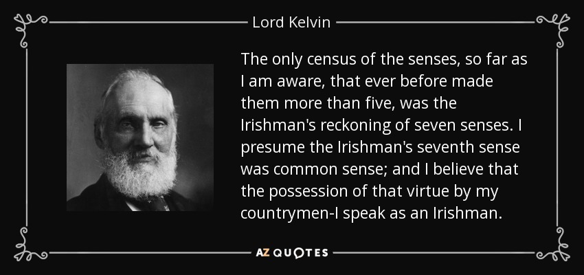 The only census of the senses, so far as I am aware, that ever before made them more than five, was the Irishman's reckoning of seven senses. I presume the Irishman's seventh sense was common sense; and I believe that the possession of that virtue by my countrymen-I speak as an Irishman. - Lord Kelvin