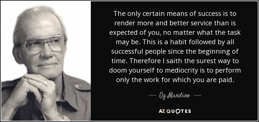 The only certain means of success is to render more and better service than is expected of you, no matter what the task may be. This is a habit followed by all successful people since the beginning of time. Therefore I saith the surest way to doom yourself to mediocrity is to perform only the work for which you are paid. - Og Mandino