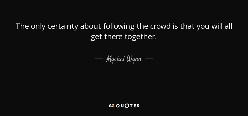 The only certainty about following the crowd is that you will all get there together. - Mychal Wynn
