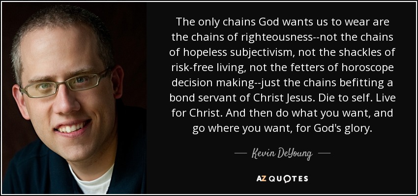 The only chains God wants us to wear are the chains of righteousness--not the chains of hopeless subjectivism, not the shackles of risk-free living, not the fetters of horoscope decision making--just the chains befitting a bond servant of Christ Jesus. Die to self. Live for Christ. And then do what you want, and go where you want, for God's glory. - Kevin DeYoung