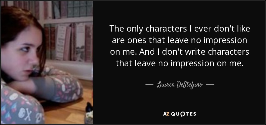 The only characters I ever don't like are ones that leave no impression on me. And I don't write characters that leave no impression on me. - Lauren DeStefano