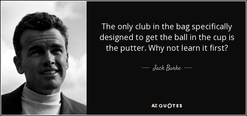 The only club in the bag specifically designed to get the ball in the cup is the putter. Why not learn it first? - Jack Burke, Jr.