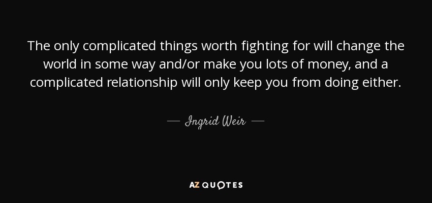The only complicated things worth fighting for will change the world in some way and/or make you lots of money, and a complicated relationship will only keep you from doing either. - Ingrid Weir