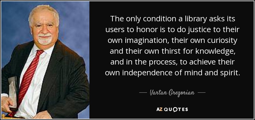 The only condition a library asks its users to honor is to do justice to their own imagination, their own curiosity and their own thirst for knowledge, and in the process, to achieve their own independence of mind and spirit. - Vartan Gregorian
