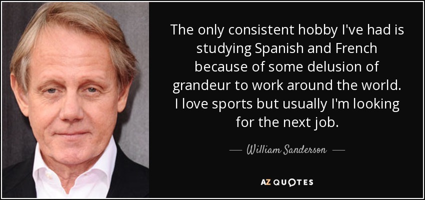 The only consistent hobby I've had is studying Spanish and French because of some delusion of grandeur to work around the world. I love sports but usually I'm looking for the next job. - William Sanderson
