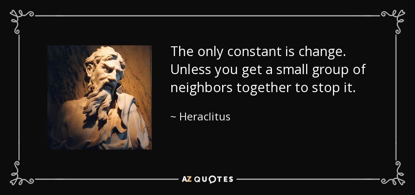 The only constant is change. Unless you get a small group of neighbors together to stop it. - Heraclitus