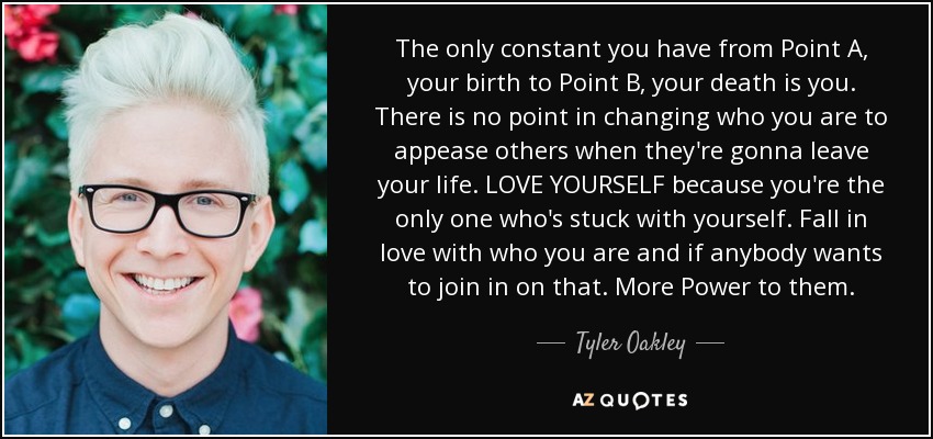 The only constant you have from Point A, your birth to Point B, your death is you. There is no point in changing who you are to appease others when they're gonna leave your life. LOVE YOURSELF because you're the only one who's stuck with yourself. Fall in love with who you are and if anybody wants to join in on that. More Power to them. - Tyler Oakley