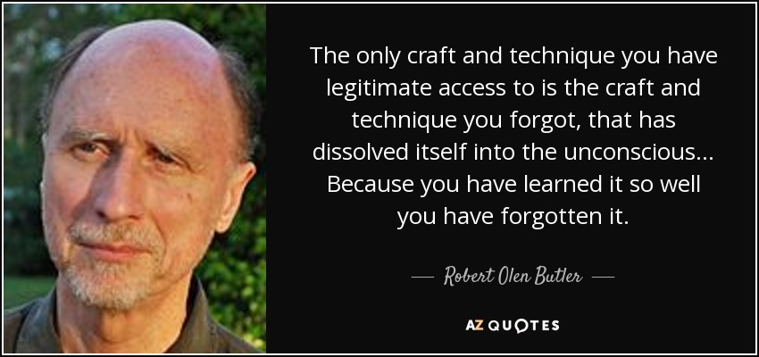 The only craft and technique you have legitimate access to is the craft and technique you forgot, that has dissolved itself into the unconscious... Because you have learned it so well you have forgotten it. - Robert Olen Butler
