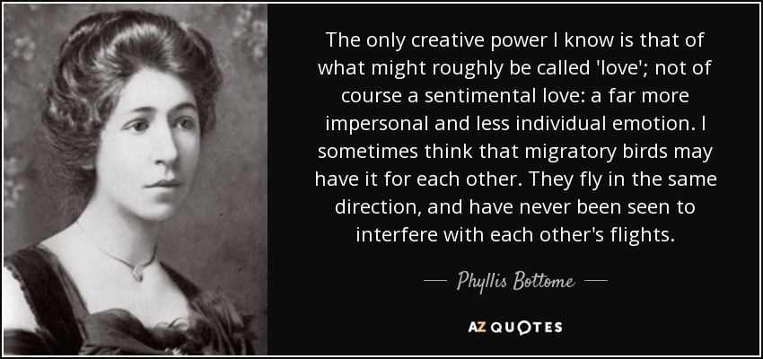 The only creative power I know is that of what might roughly be called 'love'; not of course a sentimental love: a far more impersonal and less individual emotion. I sometimes think that migratory birds may have it for each other. They fly in the same direction, and have never been seen to interfere with each other's flights. - Phyllis Bottome