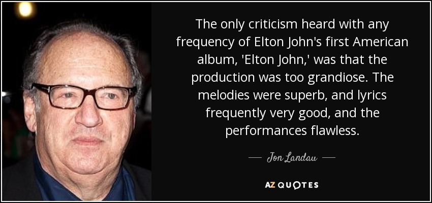 The only criticism heard with any frequency of Elton John's first American album, 'Elton John,' was that the production was too grandiose. The melodies were superb, and lyrics frequently very good, and the performances flawless. - Jon Landau