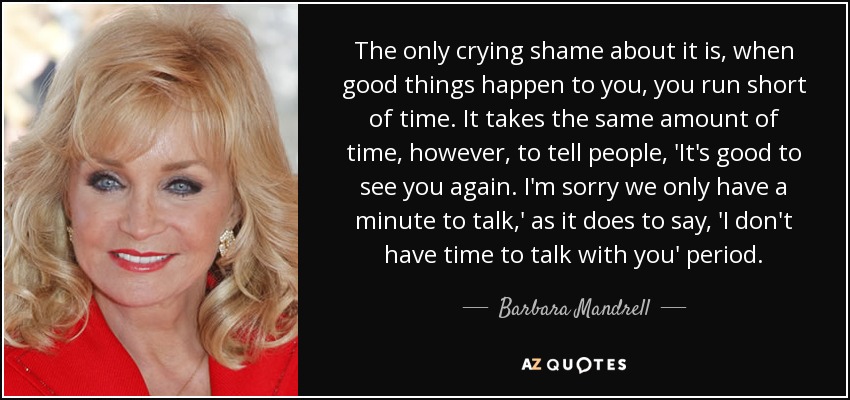 The only crying shame about it is, when good things happen to you, you run short of time. It takes the same amount of time, however, to tell people, 'It's good to see you again. I'm sorry we only have a minute to talk,' as it does to say, 'I don't have time to talk with you' period. - Barbara Mandrell