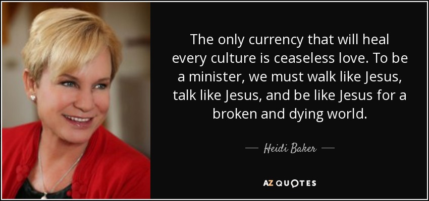 The only currency that will heal every culture is ceaseless love. To be a minister, we must walk like Jesus, talk like Jesus, and be like Jesus for a broken and dying world. - Heidi Baker