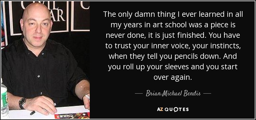 The only damn thing I ever learned in all my years in art school was a piece is never done, it is just finished. You have to trust your inner voice, your instincts, when they tell you pencils down. And you roll up your sleeves and you start over again. - Brian Michael Bendis