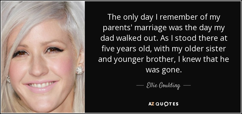 The only day I remember of my parents' marriage was the day my dad walked out. As I stood there at five years old, with my older sister and younger brother, I knew that he was gone. - Ellie Goulding