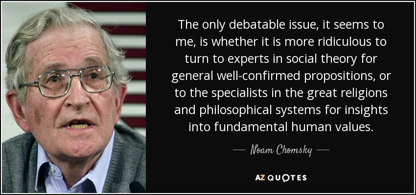 The only debatable issue, it seems to me, is whether it is more ridiculous to turn to experts in social theory for general well-confirmed propositions, or to the specialists in the great religions and philosophical systems for insights into fundamental human values. - Noam Chomsky