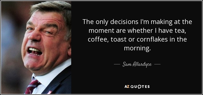The only decisions I'm making at the moment are whether I have tea, coffee, toast or cornflakes in the morning. - Sam Allardyce